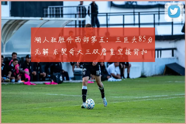 湖人狂胜升西部第五：三巨头85分无解 东契奇大三双詹皇空接背扣