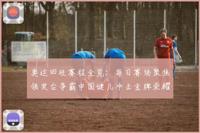 奥运田径赛程全览：每日赛场聚焦领奖台争霸中国健儿冲击金牌荣耀