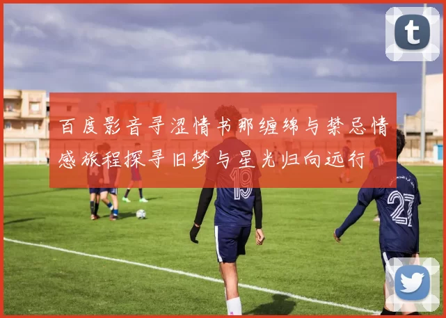 百度影音寻涩情书那缠绵与禁忌情感旅程探寻旧梦与星光归向远行