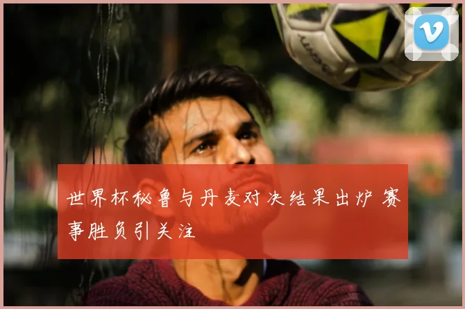 世界杯秘鲁与丹麦对决结果出炉 赛事胜负引关注