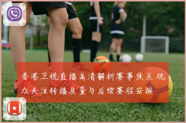香港卫视直播高清解析赛事焦点 观众关注转播质量与后续赛程安排