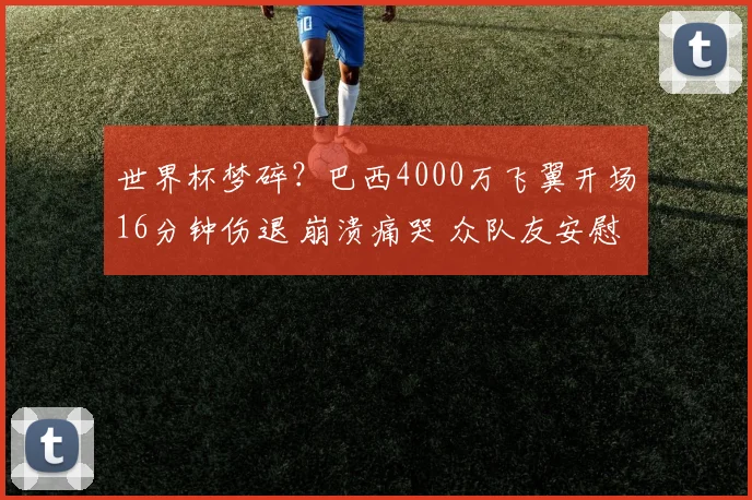 世界杯梦碎?巴西4000万飞翼开场16分钟伤退 崩溃痛哭 众队友安慰