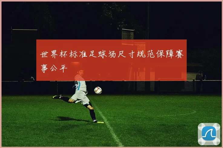世界杯标准足球场尺寸规范保障赛事公平