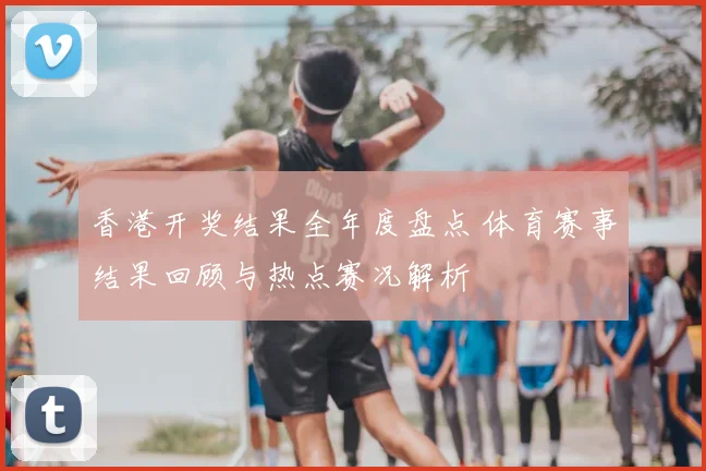 香港开奖结果全年度盘点 体育赛事结果回顾与热点赛况解析