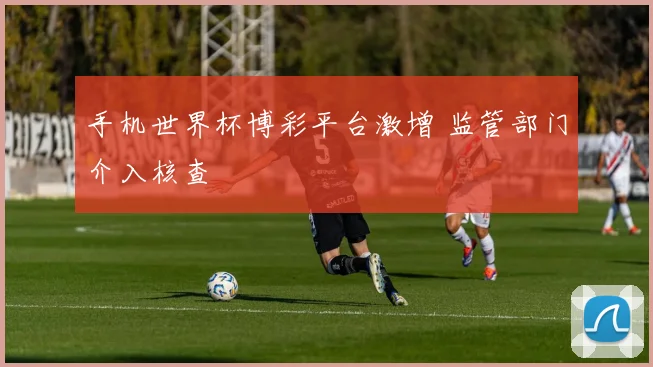 手机世界杯博彩平台激增 监管部门介入核查